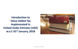 Private & Confidential 1
Introduction to
Value Added Tax
Implemented in
United Arabs Emirates (UAE)
w.e.f. 01st January, 2018
 