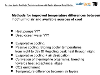 Dr. - Ing. Martin Buchholz, Technische Universität Berlin, Watergy GmbH Berlin
Methods for improved temperature differences between
hot/huimid air and available sources of cool
 Heat pumps ???
 Deep ocean water ???
 Evaporative cooling
 Passive cooling, Storing cooler temperatures
from night to day !!! Rejecting peak heat through night
 Evaporative cooling + air desiccation
 Cultivation of thermophile organisms, breeding
towards heat acceptance, algae
 CO2 enrichment
 Temperature difference between air layers
 