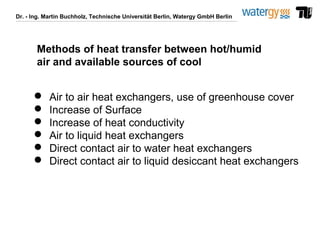Dr. - Ing. Martin Buchholz, Technische Universität Berlin, Watergy GmbH Berlin
Methods of heat transfer between hot/humid
air and available sources of cool
 Air to air heat exchangers, use of greenhouse cover
 Increase of Surface
 Increase of heat conductivity
 Air to liquid heat exchangers
 Direct contact air to water heat exchangers
 Direct contact air to liquid desiccant heat exchangers
 