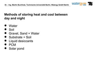 Dr. - Ing. Martin Buchholz, Technische Universität Berlin, Watergy GmbH Berlin
Methods of storing heat and cool between
day and night
 Water
 Soil
 Gravel, Sand + Water
 Substrate + Soil
 Liquid desiccants
 PCM
 Solar pond
 