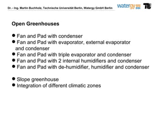 Dr. - Ing. Martin Buchholz, Technische Universität Berlin, Watergy GmbH Berlin
Open Greenhouses
Fan and Pad with condenser
Fan and Pad with evaporator, external evaporator
and condenser
Fan and Pad with triple evaporator and condenser
Fan and Pad with 2 internal humidifiers and condenser
Fan and Pad with de-humidifier, humidifier and condenser
Slope greenhouse
Integration of different climatic zones
 
