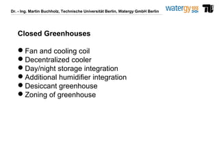 Dr. - Ing. Martin Buchholz, Technische Universität Berlin, Watergy GmbH Berlin
Closed Greenhouses
Fan and cooling coil
Decentralized cooler
Day/night storage integration
Additional humidifier integration
Desiccant greenhouse
Zoning of greenhouse
 