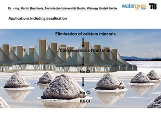 Dr. - Ing. Martin Buchholz, Technische Universität Berlin, Watergy GmbH Berlin
Elimination of calcium minerals
Concentration of the brine
Na Cl
Mg Cl
Ka Cl
Applications including desalination
 