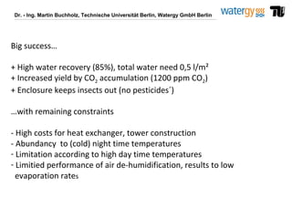 Dr. - Ing. Martin Buchholz, Technische Universität Berlin, Watergy GmbH Berlin
Big success…
+ High water recovery (85%), total water need 0,5 l/m²
+ Increased yield by CO2 accumulation (1200 ppm CO2)
+ Enclosure keeps insects out (no pesticides´)
…with remaining constraints
- High costs for heat exchanger, tower construction
- Abundancy to (cold) night time temperatures
- Limitation according to high day time temperatures
- Limitied performance of air de-humidification, results to low
evaporation rates
 