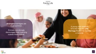 Family Life
(1 of 3)
7
Arranged marriages are
most common.
Emiratis are strongly
discouraged from marrying
outside there culture.
A young man receives
$19,000 from the UAE
Marriage Fund if he marries
a national.
 