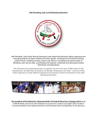 UAE Wrestling, Judo and Kickboxing Federation 
UAE Wrestling, Judo & Kick Boxing Federation is the United Arab Emirates official organizing and 
managing party for all issues related to the three sportts, including but not limited to forming 
national teams, certifying coaches, players and referees, managing local sports contest of 
Wrestling, Judo and JIu Jitsu, coordinating with regional, continental and internatioal related 
federations and associations 
The Federation was established based on resolution No. 26 for the year of 2001 issued by His 
Excellency Dr. Ali Abdel-Aziz Al Sharhan, the Minister of Education and Youth - Chairman of the 
Public Authority for Youth Welfare & Sports for the formation of Boa rd of Directors for the UAE 
Wrestling Federation 
The president of the federation, Mohammed Bin Tha’loob Al Derai has a message which is: We 
in UAE Wrestling, Judo and Jiu Jitsu Federation are proud of our country's sup support which resulted in 
successful hosting of many regional,continental and international sports championships for the past years. 
 
