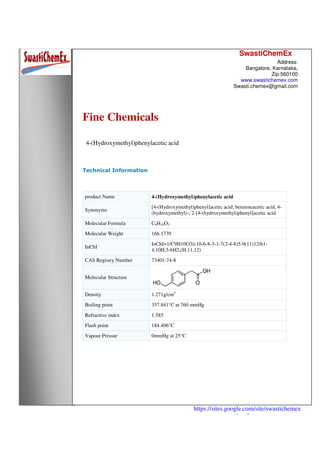 SwastiChemEx
Address:
Bangalore, Karnataka,
Zip:560100
www.swastichemex.com
Swasti.chemex@gmail.com
https://sites.google.com/site/swastichemex
/products
Fine Chemicals
4-(Hydroxymethyl)phenylacetic acid
Technical Information
product Name 4-(Hydroxymethyl)phenylacetic acid
Synonyms
[4-(Hydroxymethyl)phenyl]acetic acid; benzeneacetic acid, 4-
(hydroxymethyl)-; 2-[4-(hydroxymethyl)phenyl]acetic acid
Molecular Formula C9H10O3
Molecular Weight 166.1739
InChI
InChI=1/C9H10O3/c10-6-8-3-1-7(2-4-8)5-9(11)12/h1-
4,10H,5-6H2,(H,11,12)
CAS Registry Number 73401-74-8
Molecular Structure
Density 1.271g/cm3
Boiling point 357.841°C at 760 mmHg
Refractive index 1.585
Flash point 184.406°C
Vapour Pressur 0mmHg at 25°C
 