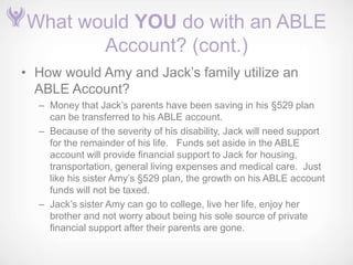 What would YOU do with an ABLE
       Account? (cont.)
• How would Amy and Jack’s family utilize an
  ABLE Account?
  – Money that Jack’s parents have been saving in his §529 plan
    can be transferred to his ABLE account.
  – Because of the severity of his disability, Jack will need support
    for the remainder of his life. Funds set aside in the ABLE
    account will provide financial support to Jack for housing,
    transportation, general living expenses and medical care. Just
    like his sister Amy’s §529 plan, the growth on his ABLE account
    funds will not be taxed.
  – Jack’s sister Amy can go to college, live her life, enjoy her
    brother and not worry about being his sole source of private
    financial support after their parents are gone.
 