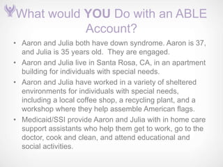 What would YOU Do with an ABLE
           Account?
• Aaron and Julia both have down syndrome. Aaron is 37,
  and Julia is 35 years old. They are engaged.
• Aaron and Julia live in Santa Rosa, CA, in an apartment
  building for individuals with special needs.
• Aaron and Julia have worked in a variety of sheltered
  environments for individuals with special needs,
  including a local coffee shop, a recycling plant, and a
  workshop where they help assemble American flags.
• Medicaid/SSI provide Aaron and Julia with in home care
  support assistants who help them get to work, go to the
  doctor, cook and clean, and attend educational and
  social activities.
 