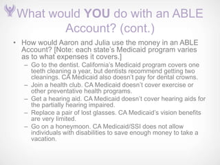 What would YOU do with an ABLE
        Account? (cont.)
• How would Aaron and Julia use the money in an ABLE
  Account? [Note: each state’s Medicaid program varies
  as to what expenses it covers.]
   – Go to the dentist. California’s Medicaid program covers one
     teeth cleaning a year, but dentists recommend getting two
     cleanings. CA Medicaid also doesn’t pay for dental crowns.
   – Join a health club. CA Medicaid doesn’t cover exercise or
     other preventative health programs.
   – Get a hearing aid. CA Medicaid doesn’t cover hearing aids for
     the partially hearing impaired.
   – Replace a pair of lost glasses. CA Medicaid’s vision benefits
     are very limited.
   – Go on a honeymoon. CA Medicaid/SSI does not allow
     individuals with disabilities to save enough money to take a
     vacation.
 