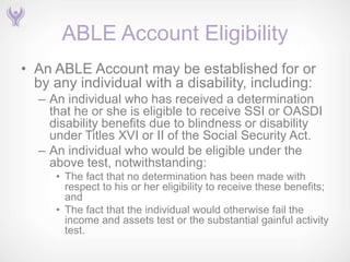 ABLE Account Eligibility
• An ABLE Account may be established for or
  by any individual with a disability, including:
  – An individual who has received a determination
    that he or she is eligible to receive SSI or OASDI
    disability benefits due to blindness or disability
    under Titles XVI or II of the Social Security Act.
  – An individual who would be eligible under the
    above test, notwithstanding:
     • The fact that no determination has been made with
       respect to his or her eligibility to receive these benefits;
       and
     • The fact that the individual would otherwise fail the
       income and assets test or the substantial gainful activity
       test.
 