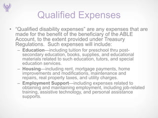 Qualified Expenses
• ―Qualified disability expenses‖ are any expenses that are
  made for the benefit of the beneficiary of the ABLE
  Account, to the extent provided under Treasury
  Regulations. Such expenses will include:
   – Education—including tuition for preschool thru post-
     secondary education, books, supplies, and educational
     materials related to such education, tutors, and special
     education services.
   – Housing—including rent, mortgage payments, home
     improvements and modifications, maintenance and
     repairs, real property taxes, and utility charges.
   – Employment Support—including expenses related to
     obtaining and maintaining employment, including job-related
     training, assistive technology, and personal assistance
     supports.
 