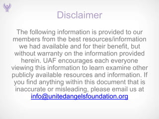 Disclaimer
  The following information is provided to our
members from the best resources/information
   we had available and for their benefit, but
 without warranty on the information provided
   herein. UAF encourages each everyone
viewing this information to learn examine other
publicly available resources and information. If
 you find anything within this document that is
 inaccurate or misleading, please email us at
       info@unitedangelsfoundation.org
 