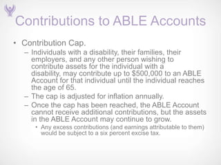Contributions to ABLE Accounts
• Contribution Cap.
  – Individuals with a disability, their families, their
    employers, and any other person wishing to
    contribute assets for the individual with a
    disability, may contribute up to $500,000 to an ABLE
    Account for that individual until the individual reaches
    the age of 65.
  – The cap is adjusted for inflation annually.
  – Once the cap has been reached, the ABLE Account
    cannot receive additional contributions, but the assets
    in the ABLE Account may continue to grow.
     • Any excess contributions (and earnings attributable to them)
       would be subject to a six percent excise tax.
 
