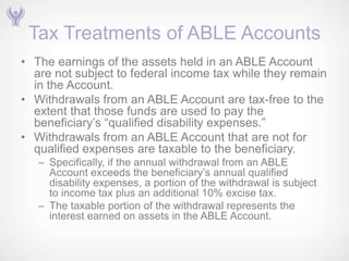 Tax Treatments of ABLE Accounts
• The earnings of the assets held in an ABLE Account
  are not subject to federal income tax while they remain
  in the Account.
• Withdrawals from an ABLE Account are tax-free to the
  extent that those funds are used to pay the
  beneficiary’s ―qualified disability expenses.‖
• Withdrawals from an ABLE Account that are not for
  qualified expenses are taxable to the beneficiary.
   – Specifically, if the annual withdrawal from an ABLE
     Account exceeds the beneficiary’s annual qualified
     disability expenses, a portion of the withdrawal is subject
     to income tax plus an additional 10% excise tax.
   – The taxable portion of the withdrawal represents the
     interest earned on assets in the ABLE Account.
 