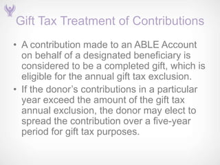 Gift Tax Treatment of Contributions
• A contribution made to an ABLE Account
  on behalf of a designated beneficiary is
  considered to be a completed gift, which is
  eligible for the annual gift tax exclusion.
• If the donor’s contributions in a particular
  year exceed the amount of the gift tax
  annual exclusion, the donor may elect to
  spread the contribution over a five-year
  period for gift tax purposes.
 