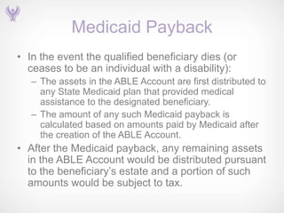 Medicaid Payback
• In the event the qualified beneficiary dies (or
  ceases to be an individual with a disability):
   – The assets in the ABLE Account are first distributed to
     any State Medicaid plan that provided medical
     assistance to the designated beneficiary.
   – The amount of any such Medicaid payback is
     calculated based on amounts paid by Medicaid after
     the creation of the ABLE Account.
• After the Medicaid payback, any remaining assets
  in the ABLE Account would be distributed pursuant
  to the beneficiary’s estate and a portion of such
  amounts would be subject to tax.
 