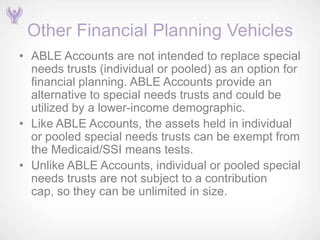 Other Financial Planning Vehicles
• ABLE Accounts are not intended to replace special
  needs trusts (individual or pooled) as an option for
  financial planning. ABLE Accounts provide an
  alternative to special needs trusts and could be
  utilized by a lower-income demographic.
• Like ABLE Accounts, the assets held in individual
  or pooled special needs trusts can be exempt from
  the Medicaid/SSI means tests.
• Unlike ABLE Accounts, individual or pooled special
  needs trusts are not subject to a contribution
  cap, so they can be unlimited in size.
 