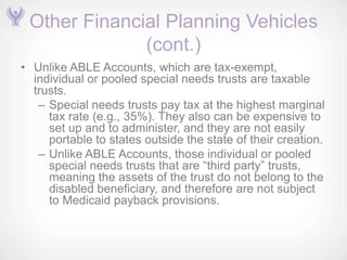Other Financial Planning Vehicles
              (cont.)
• Unlike ABLE Accounts, which are tax-exempt,
  individual or pooled special needs trusts are taxable
  trusts.
   – Special needs trusts pay tax at the highest marginal
     tax rate (e.g., 35%). They also can be expensive to
     set up and to administer, and they are not easily
     portable to states outside the state of their creation.
   – Unlike ABLE Accounts, those individual or pooled
     special needs trusts that are ―third party‖ trusts,
     meaning the assets of the trust do not belong to the
     disabled beneficiary, and therefore are not subject
     to Medicaid payback provisions.
 