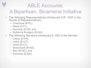ABLE Accounts:
   A Bipartisan, Bicameral Initiative
• The following Representatives introduced H.R. 1205 in the
  House of Representatives:
   –   Crenshaw (R-FL),
   –   Meek (D-FL),
   –   Kennedy (D-RI), and
   –   McMorris Rodgers (R-WA)
• The following Senators introduced S. 493 in the Senate:
   –   Casey (D-PA),
   –   Hatch (R-UT),
   –   Dodd (D-CT),
   –   Brownback (R-KS),
   –   Burr (R-NC), and
   –   Kennedy (D-MA).
 