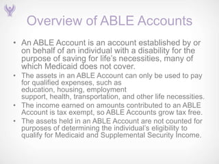 Overview of ABLE Accounts
• An ABLE Account is an account established by or
  on behalf of an individual with a disability for the
  purpose of saving for life’s necessities, many of
  which Medicaid does not cover.
• The assets in an ABLE Account can only be used to pay
  for qualified expenses, such as
  education, housing, employment
  support, health, transportation, and other life necessities.
• The income earned on amounts contributed to an ABLE
  Account is tax exempt, so ABLE Accounts grow tax free.
• The assets held in an ABLE Account are not counted for
  purposes of determining the individual’s eligibility to
  qualify for Medicaid and Supplemental Security Income.
 
