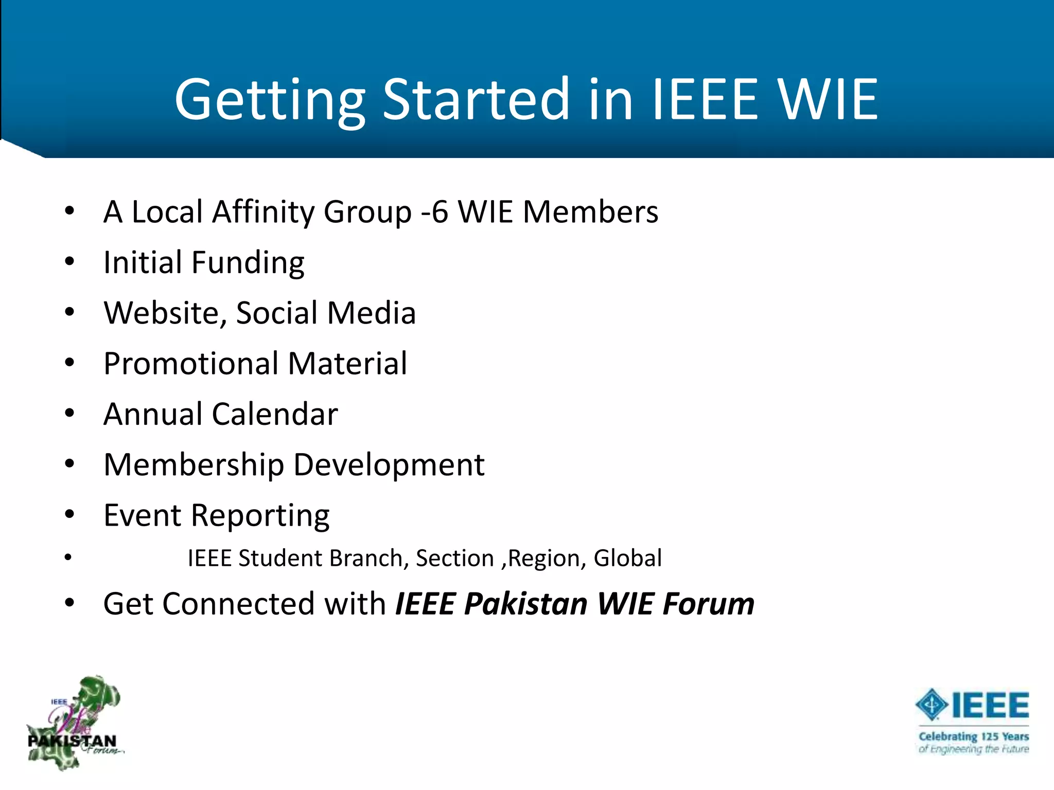 Getting Started in IEEE WIE
• A Local Affinity Group -6 WIE Members
• Initial Funding
• Website, Social Media
• Promotional Material
• Annual Calendar
• Membership Development
• Event Reporting
• IEEE Student Branch, Section ,Region, Global
• Get Connected with IEEE Pakistan WIE Forum
 