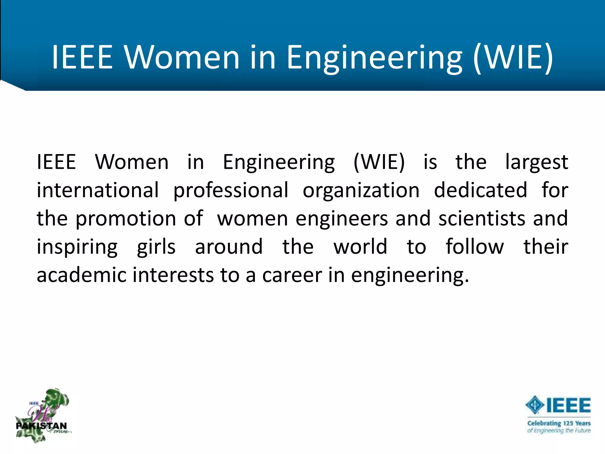 IEEE Women in Engineering (WIE)
IEEE Women in Engineering (WIE) is the largest
international professional organization dedicated for
the promotion of women engineers and scientists and
inspiring girls around the world to follow their
academic interests to a career in engineering.
 