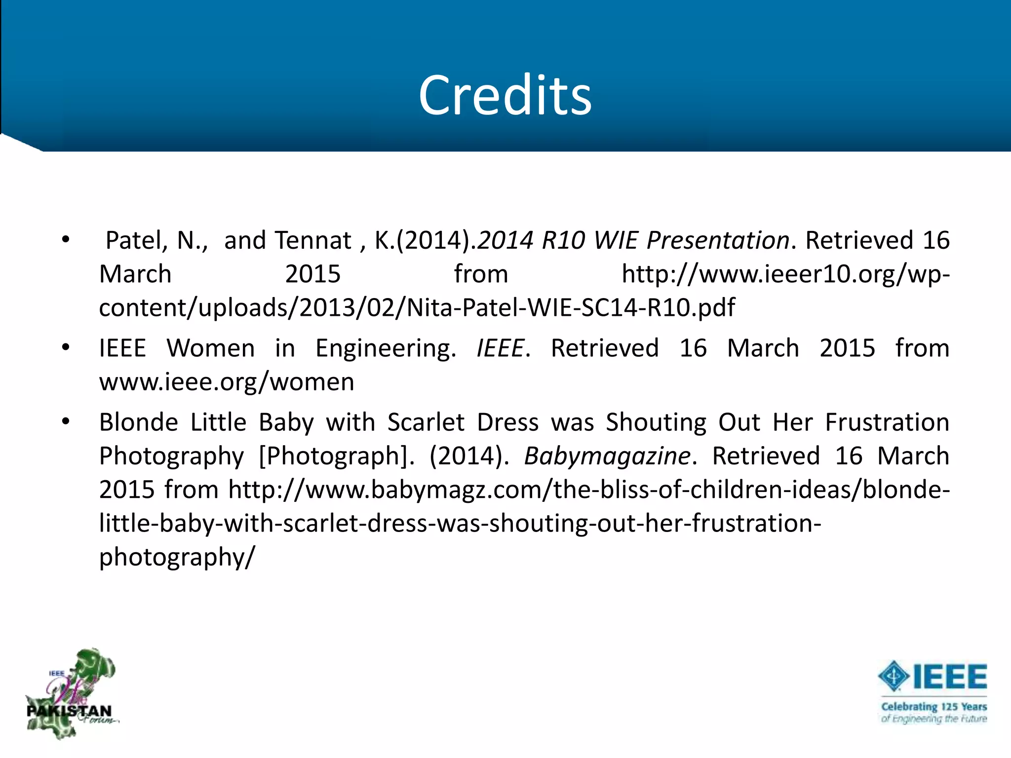 Credits
• Patel, N., and Tennat , K.(2014).2014 R10 WIE Presentation. Retrieved 16
March 2015 from http://www.ieeer10.org/wp-
content/uploads/2013/02/Nita-Patel-WIE-SC14-R10.pdf
• IEEE Women in Engineering. IEEE. Retrieved 16 March 2015 from
www.ieee.org/women
• Blonde Little Baby with Scarlet Dress was Shouting Out Her Frustration
Photography [Photograph]. (2014). Babymagazine. Retrieved 16 March
2015 from http://www.babymagz.com/the-bliss-of-children-ideas/blonde-
little-baby-with-scarlet-dress-was-shouting-out-her-frustration-
photography/
 