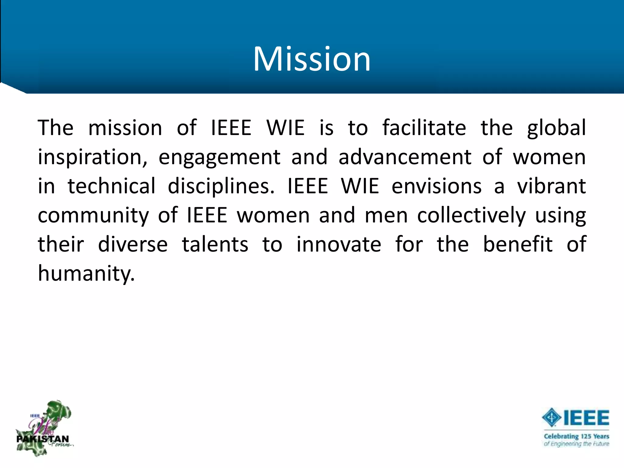 Mission
The mission of IEEE WIE is to facilitate the global
inspiration, engagement and advancement of women
in technical disciplines. IEEE WIE envisions a vibrant
community of IEEE women and men collectively using
their diverse talents to innovate for the benefit of
humanity.
 