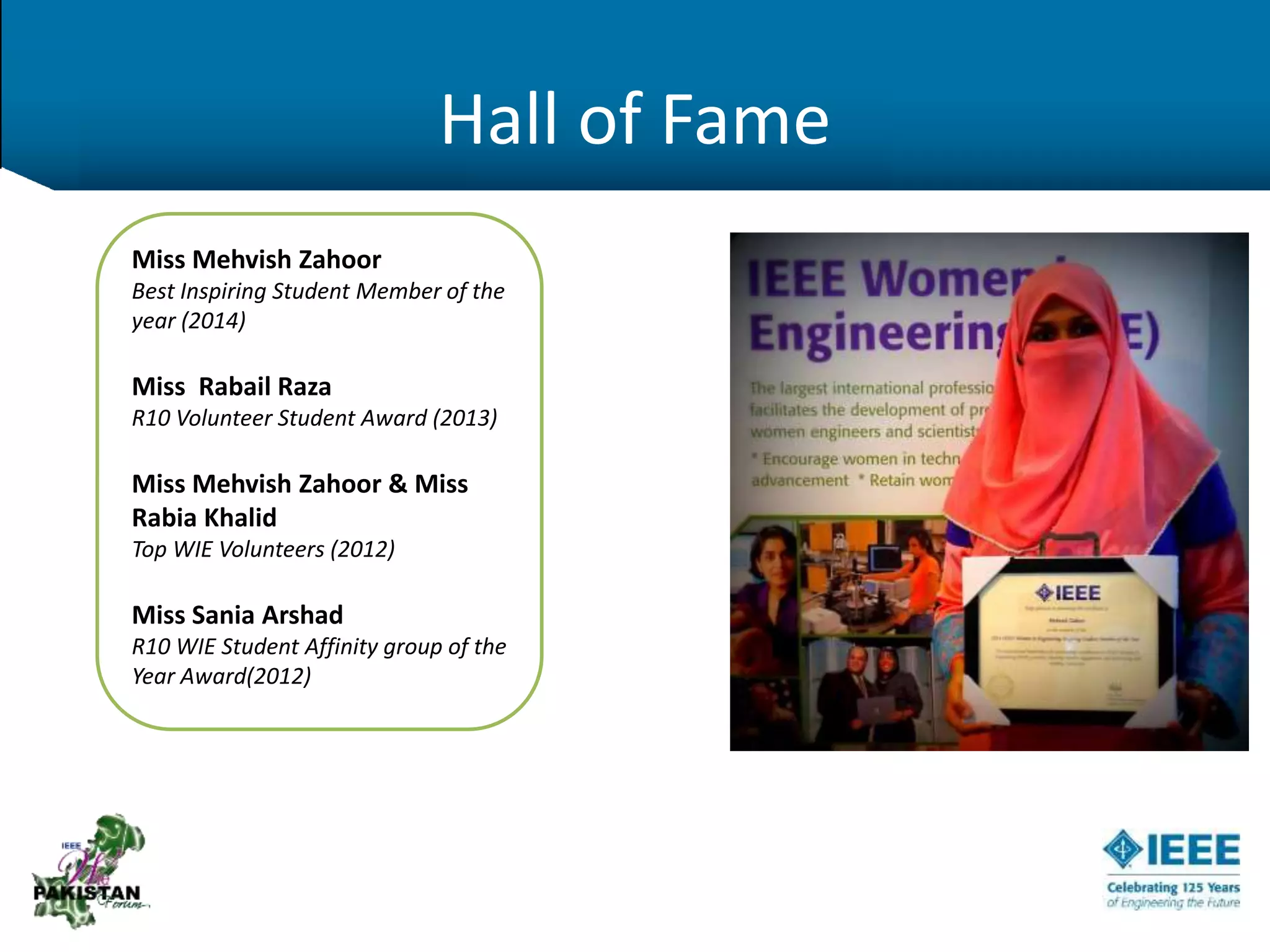 Hall of Fame
Miss Mehvish Zahoor
Best Inspiring Student Member of the
year (2014)
Miss Rabail Raza
R10 Volunteer Student Award (2013)
Miss Mehvish Zahoor & Miss
Rabia Khalid
Top WIE Volunteers (2012)
Miss Sania Arshad
R10 WIE Student Affinity group of the
Year Award(2012)
 