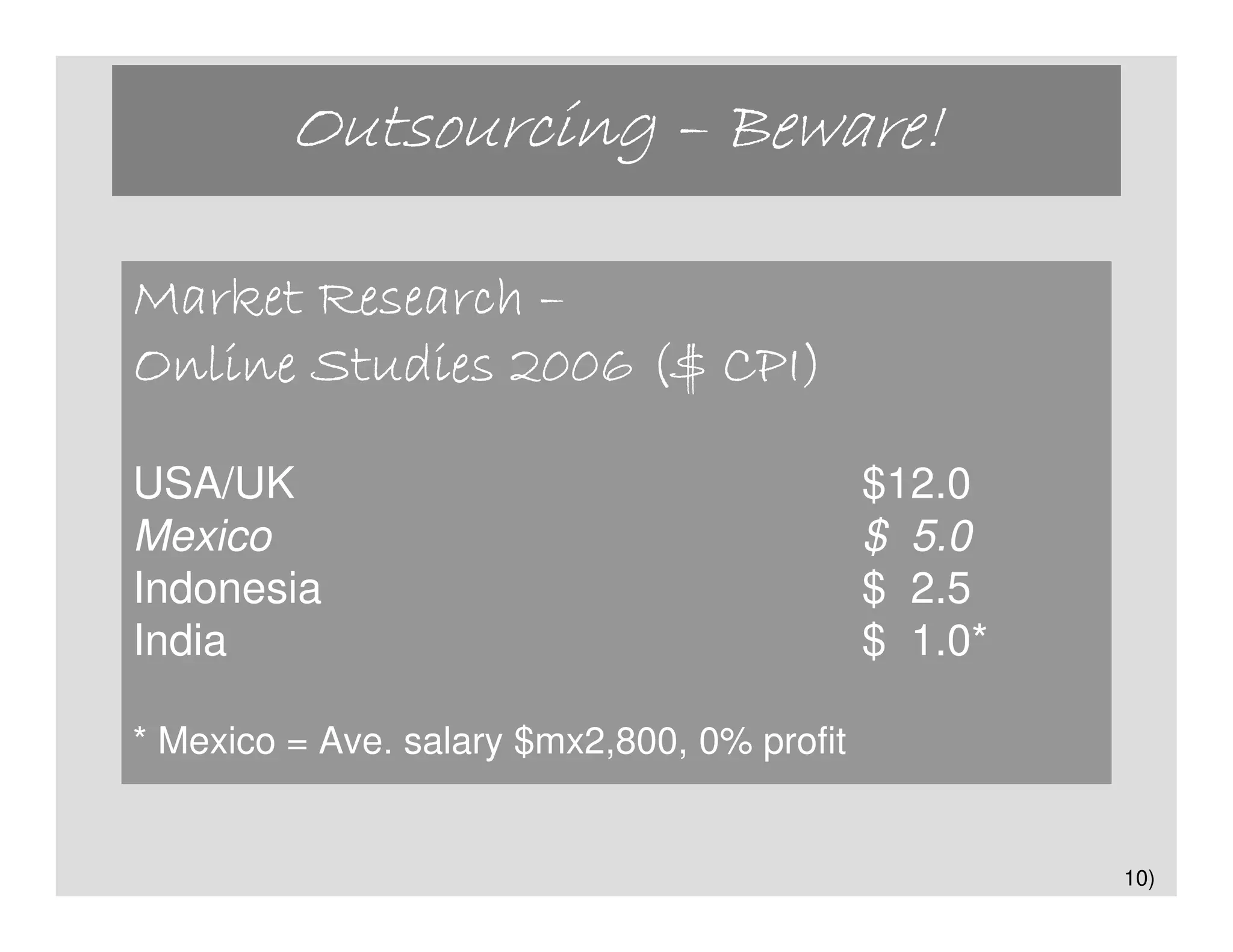 Outsourcing – Beware!

Market Research –
Online Studies 2006 ($ CPI)

USA/UK                                       $12.0
Mexico                                       $ 5.0
Indonesia                                    $ 2.5
India                                        $ 1.0*

* Mexico = Ave. salary $mx2,800, 0% profit


                                                      10)
 