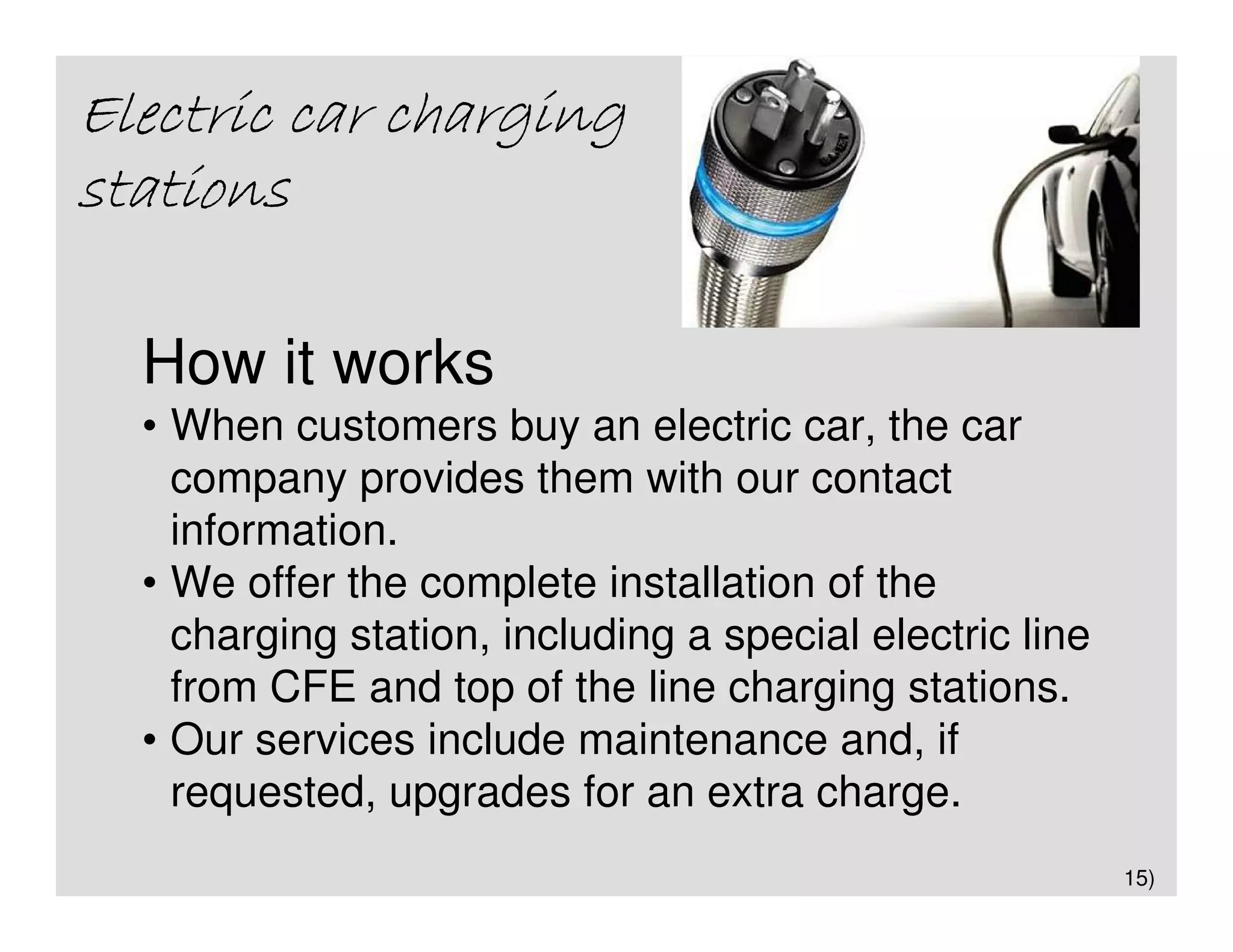 Electric car charging
stations

  How it works
  • When customers buy an electric car, the car
    company provides them with our contact
    information.
  • We offer the complete installation of the
    charging station, including a special electric line
    from CFE and top of the line charging stations.
  • Our services include maintenance and, if
    requested, upgrades for an extra charge.
                                                          15)
 