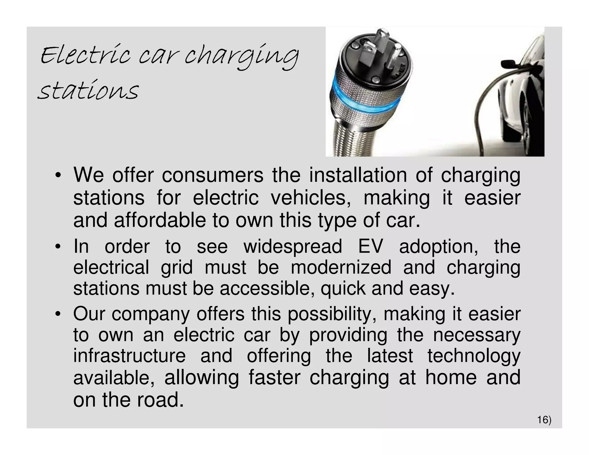 Electric car charging
stations

 • We offer consumers the installation of charging
   stations for electric vehicles, making it easier
   and affordable to own this type of car.
 • In order to see widespread EV adoption, the
   electrical grid must be modernized and charging
   stations must be accessible, quick and easy.
 • Our company offers this possibility, making it easier
   to own an electric car by providing the necessary
   infrastructure and offering the latest technology
   available, allowing faster charging at home and
   on the road.
                                                           16)
 