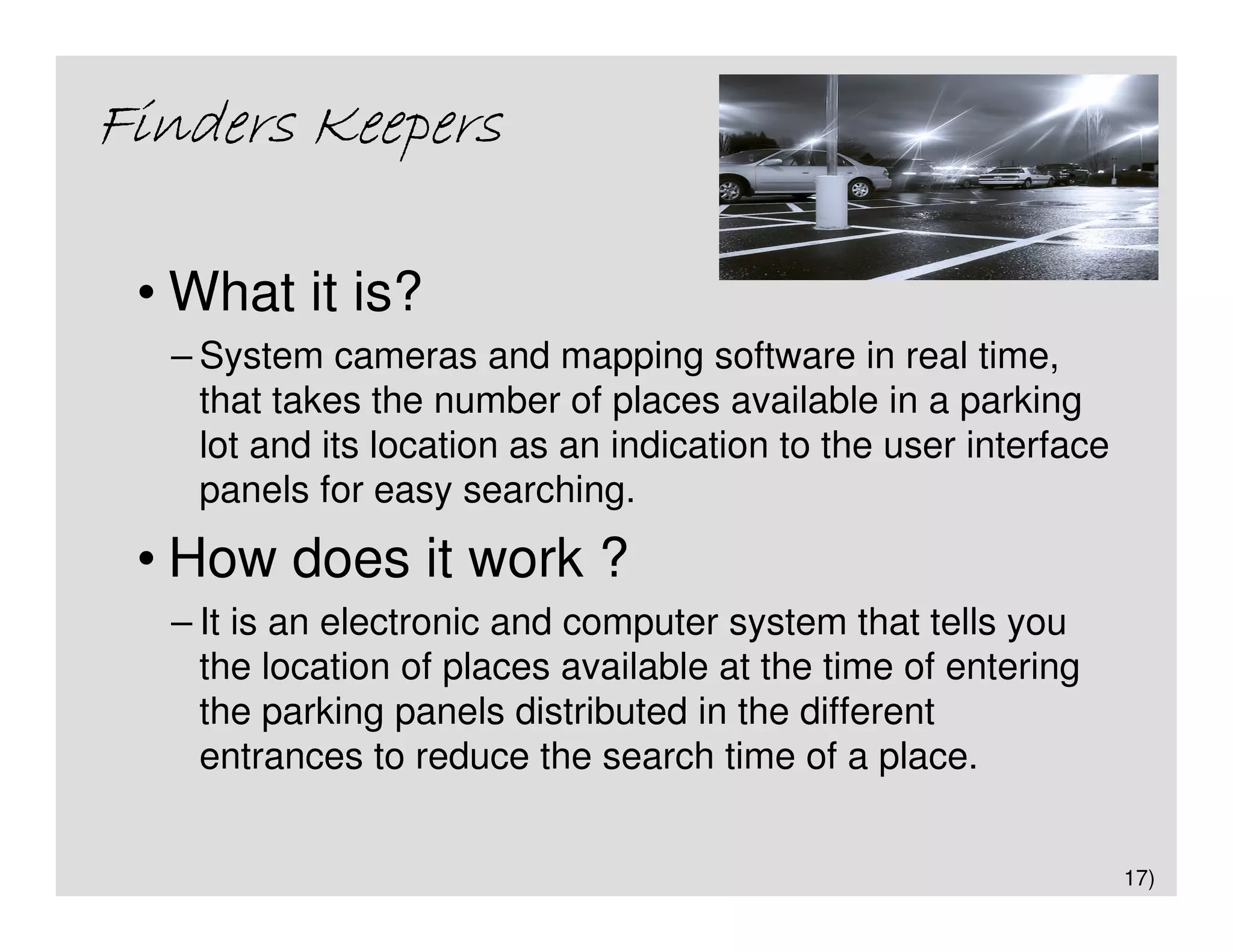 Finders Keepers

 • What it is?
  – System cameras and mapping software in real time,
    that takes the number of places available in a parking
    lot and its location as an indication to the user interface
    panels for easy searching.
 • How does it work ?
  – It is an electronic and computer system that tells you
    the location of places available at the time of entering
    the parking panels distributed in the different
    entrances to reduce the search time of a place.


                                                                  17)
 