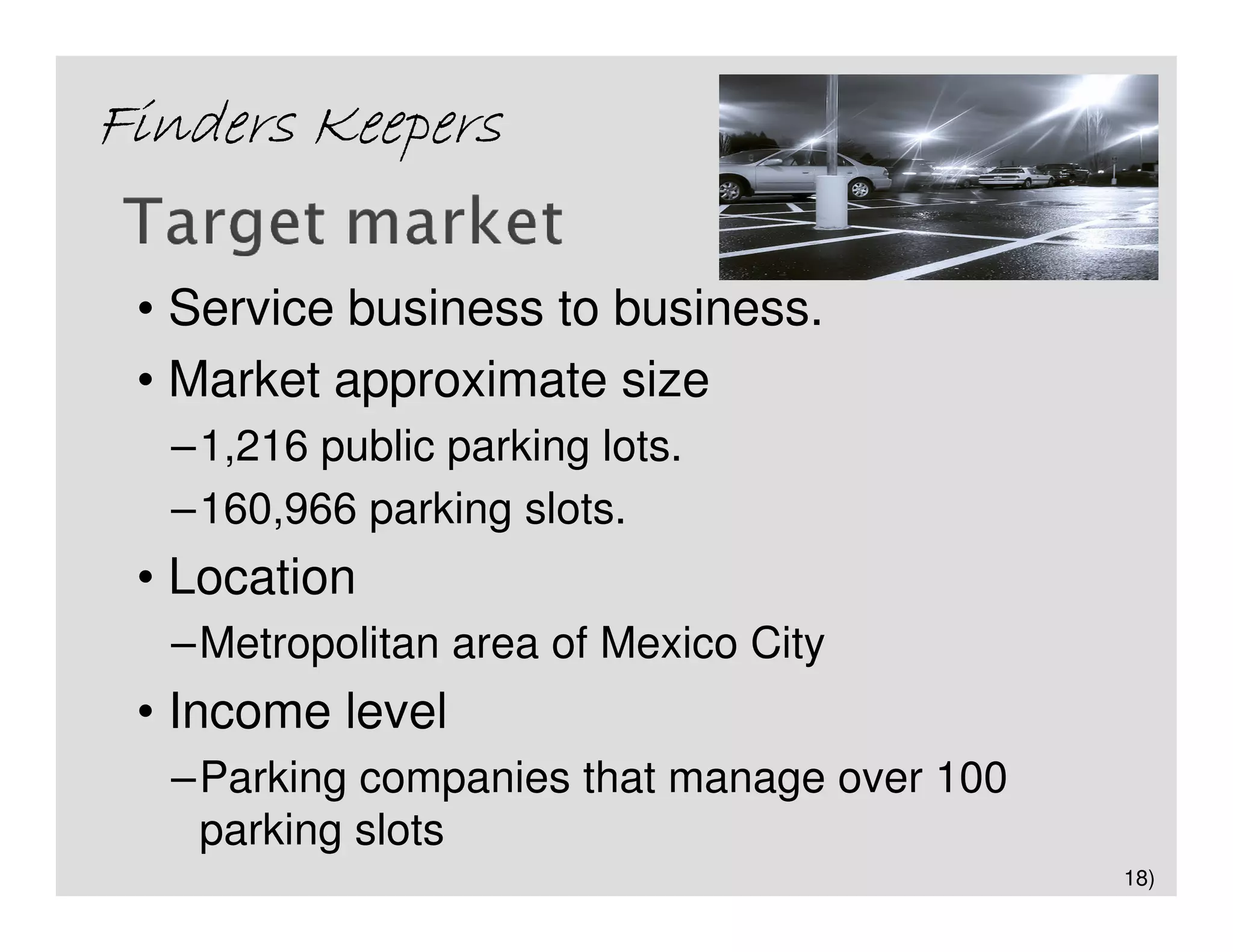 Finders Keepers

 • Service business to business.
 • Market approximate size
  –1,216 public parking lots.
  –160,966 parking slots.
 • Location
  –Metropolitan area of Mexico City
 • Income level
  –Parking companies that manage over 100
   parking slots
                                            18)
 