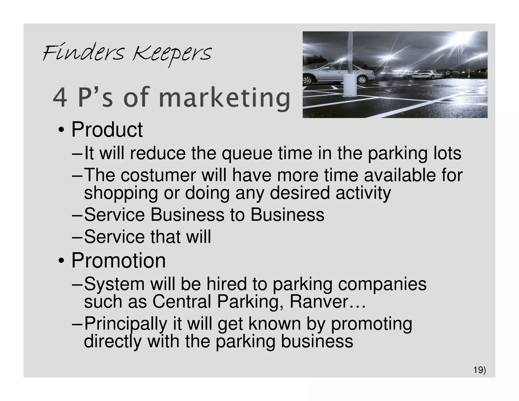 Finders Keepers

 • Product
  –It will reduce the queue time in the parking lots
  –The costumer will have more time available for
   shopping or doing any desired activity
  –Service Business to Business
  –Service that will
 • Promotion
  –System will be hired to parking companies
   such as Central Parking, Ranver…
  –Principally it will get known by promoting
   directly with the parking business
                                                       19)
 