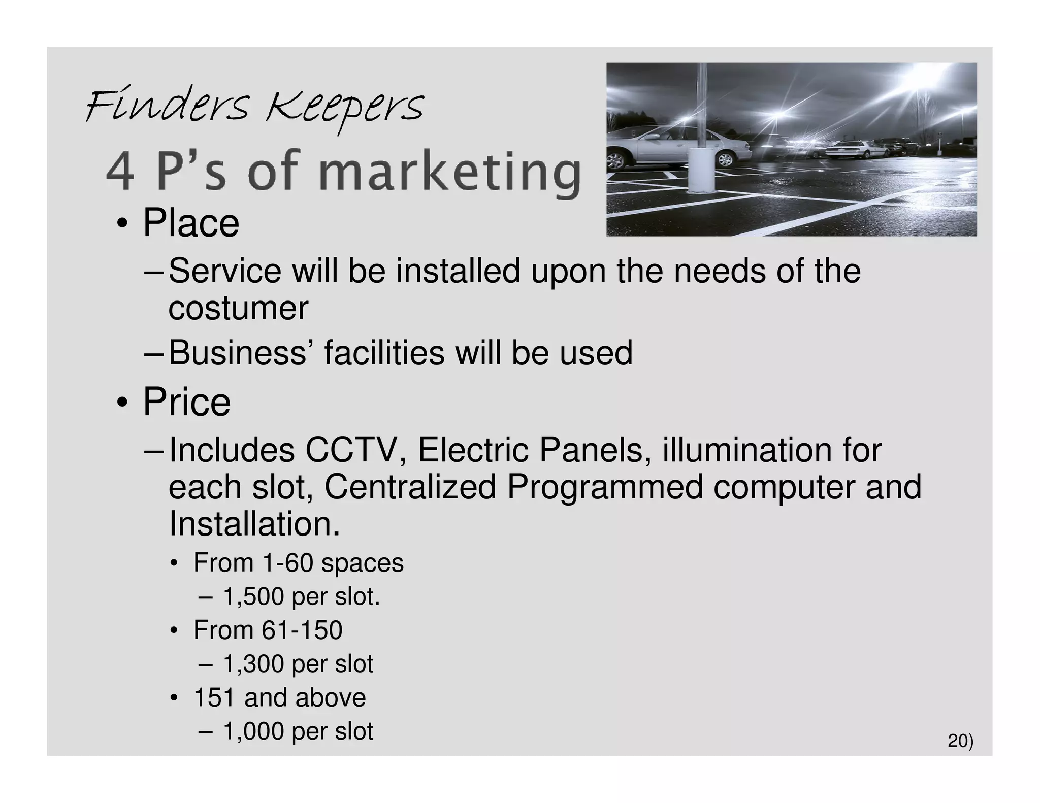 Finders Keepers

 • Place
  – Service will be installed upon the needs of the
    costumer
  – Business’ facilities will be used
 • Price
  – Includes CCTV, Electric Panels, illumination for
    each slot, Centralized Programmed computer and
    Installation.
    • From 1-60 spaces
      – 1,500 per slot.
    • From 61-150
      – 1,300 per slot
    • 151 and above
      – 1,000 per slot                                 20)
 