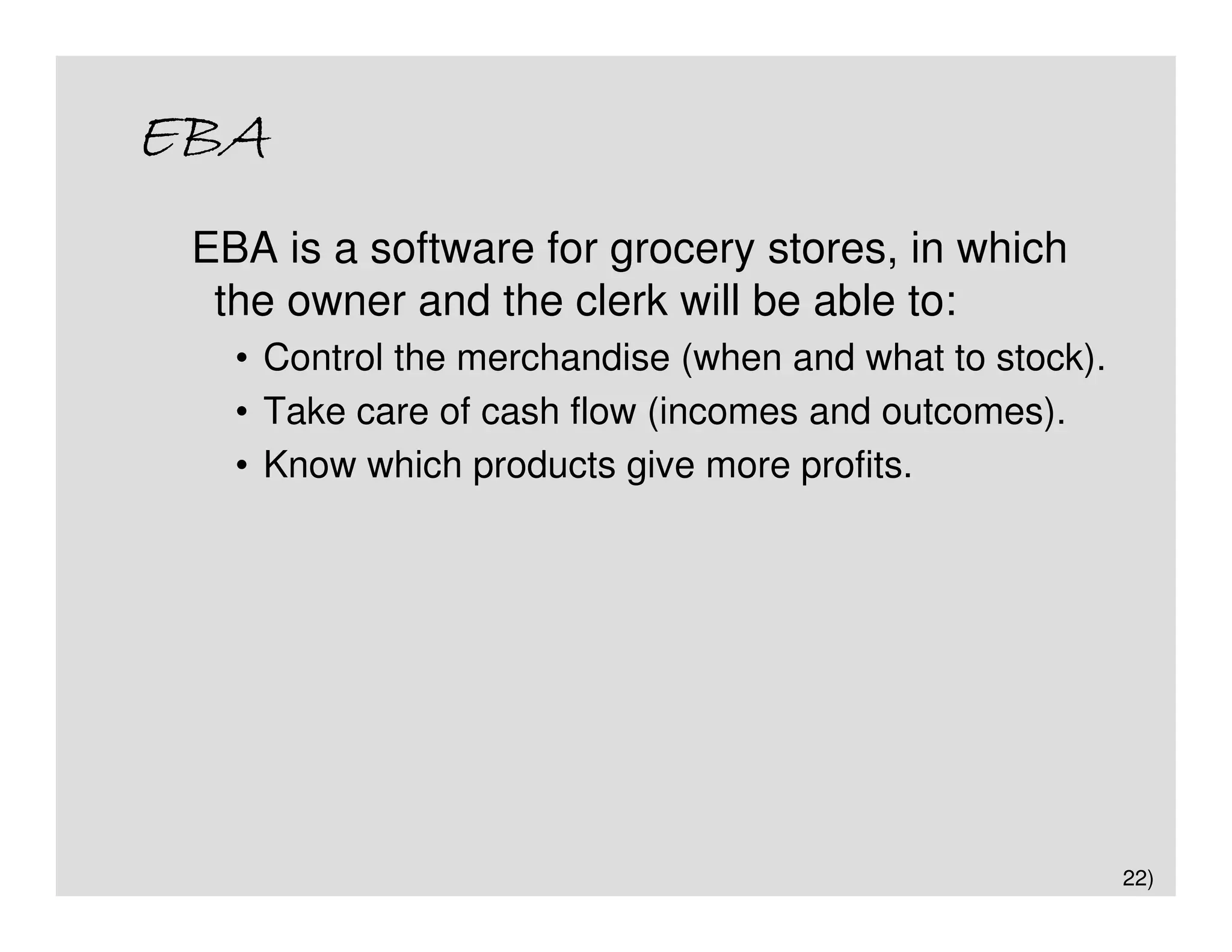 EBA
 EBA is a software for grocery stores, in which
  the owner and the clerk will be able to:
   • Control the merchandise (when and what to stock).
   • Take care of cash flow (incomes and outcomes).
   • Know which products give more profits.




                                                         22)
 