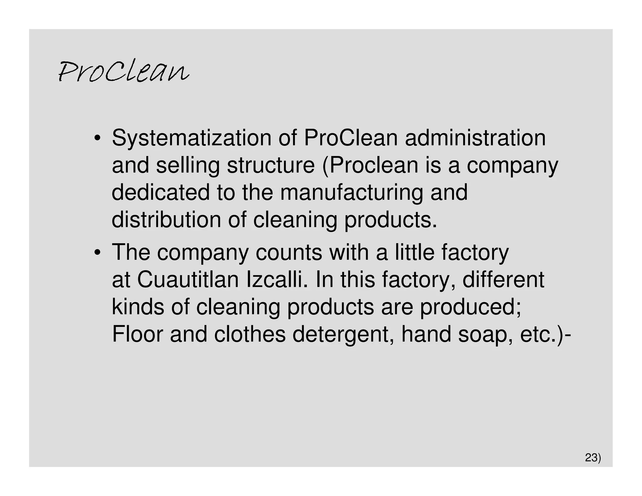 ProClean
  • Systematization of ProClean administration
    and selling structure (Proclean is a company
    dedicated to the manufacturing and
    distribution of cleaning products.
  • The company counts with a little factory
    at Cuautitlan Izcalli. In this factory, different
    kinds of cleaning products are produced;
    Floor and clothes detergent, hand soap, etc.)-




                                                        23)
 