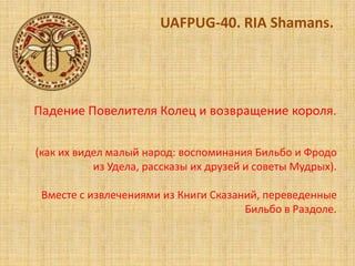 UAFPUG-40. RIA Shamans.




Падение Повелителя Колец и возвращение короля.

(как их видел малый народ: воспоминания Бильбо и Фродо
           из Удела, рассказы их друзей и советы Мудрых).

 Вместе с извлечениями из Книги Сказаний, переведенные
                                      Бильбо в Раздоле.
 