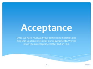 Acceptance
Once we have reviewed your admissions materials and
find that you have met all of our requirements. We will
issue you an acceptance letter and an I-20.

12

2/14/2014

 