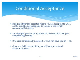 Conditional Acceptance
Being conditionally accepted means you are accepted to UAFS
on the condition of being able to complete the certain
requirement(s) stated.

For example, you can be accepted on the condition that you
complete high school.
If you are conditionally accepted, we will not issue you an I-20.
Once you fulfill the condition, we will issue an I-20 and
acceptance letter.

13

2/14/2014

 