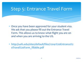Step 5: Entrance Travel Form

Once you have been approved for your student visa.
We ask that you please fill out the Entrance Travel
Form. This allows us to know what flight you are on
and when you are arriving to the US.
http://uafs.edu/sites/default/files/12041%20Entrance%2
0Travel%20Form_fillable.pdf

16

2/14/2014

 