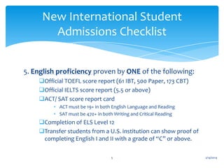 New International Student
Admissions Checklist
5. English proficiency proven by ONE of the following:
Official TOEFL score report (61 IBT, 500 Paper, 173 CBT)
Official IELTS score report (5.5 or above)
ACT/ SAT score report card
• ACT must be 19+ in both English Language and Reading
• SAT must be 470+ in both Writing and Critical Reading

Completion of ELS Level 12
Transfer students from a U.S. institution can show proof of
completing English I and II with a grade of “C” or above.
5

2/14/2014

 