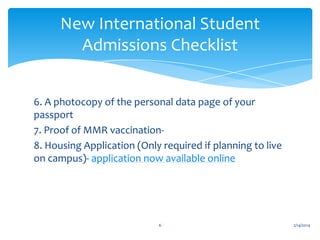 New International Student
Admissions Checklist
6. A photocopy of the personal data page of your
passport
7. Proof of MMR vaccination8. Housing Application (Only required if planning to live
on campus)- application now available online

6

2/14/2014

 