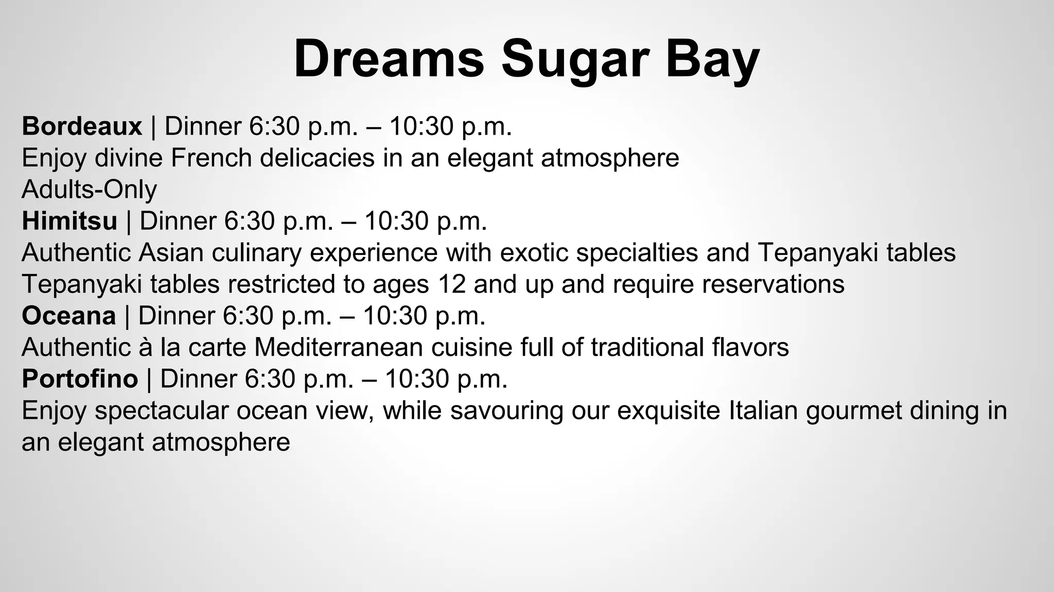 Dreams Sugar Bay 
Bordeaux | Dinner 6:30 p.m. – 10:30 p.m. 
Enjoy divine French delicacies in an elegant atmosphere 
Adults-Only 
Himitsu | Dinner 6:30 p.m. – 10:30 p.m. 
Authentic Asian culinary experience with exotic specialties and Tepanyaki tables 
Tepanyaki tables restricted to ages 12 and up and require reservations 
Oceana | Dinner 6:30 p.m. – 10:30 p.m. 
Authentic à la carte Mediterranean cuisine full of traditional flavors 
Portofino | Dinner 6:30 p.m. – 10:30 p.m. 
Enjoy spectacular ocean view, while savouring our exquisite Italian gourmet dining in 
an elegant atmosphere 
 