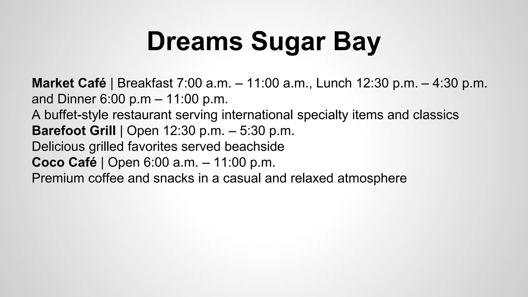 Dreams Sugar Bay 
Market Café | Breakfast 7:00 a.m. – 11:00 a.m., Lunch 12:30 p.m. – 4:30 p.m. 
and Dinner 6:00 p.m – 11:00 p.m. 
A buffet-style restaurant serving international specialty items and classics 
Barefoot Grill | Open 12:30 p.m. – 5:30 p.m. 
Delicious grilled favorites served beachside 
Coco Café | Open 6:00 a.m. – 11:00 p.m. 
Premium coffee and snacks in a casual and relaxed atmosphere 
 