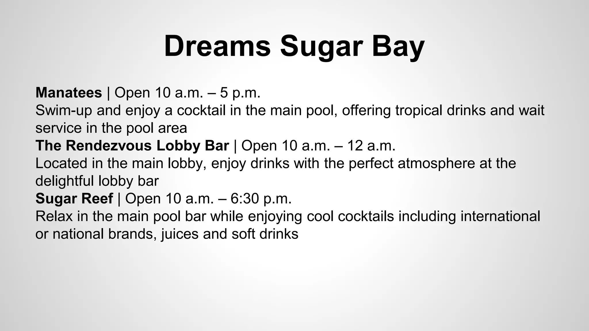 Dreams Sugar Bay 
Manatees | Open 10 a.m. – 5 p.m. 
Swim-up and enjoy a cocktail in the main pool, offering tropical drinks and wait 
service in the pool area 
The Rendezvous Lobby Bar | Open 10 a.m. – 12 a.m. 
Located in the main lobby, enjoy drinks with the perfect atmosphere at the 
delightful lobby bar 
Sugar Reef | Open 10 a.m. – 6:30 p.m. 
Relax in the main pool bar while enjoying cool cocktails including international 
or national brands, juices and soft drinks 
 