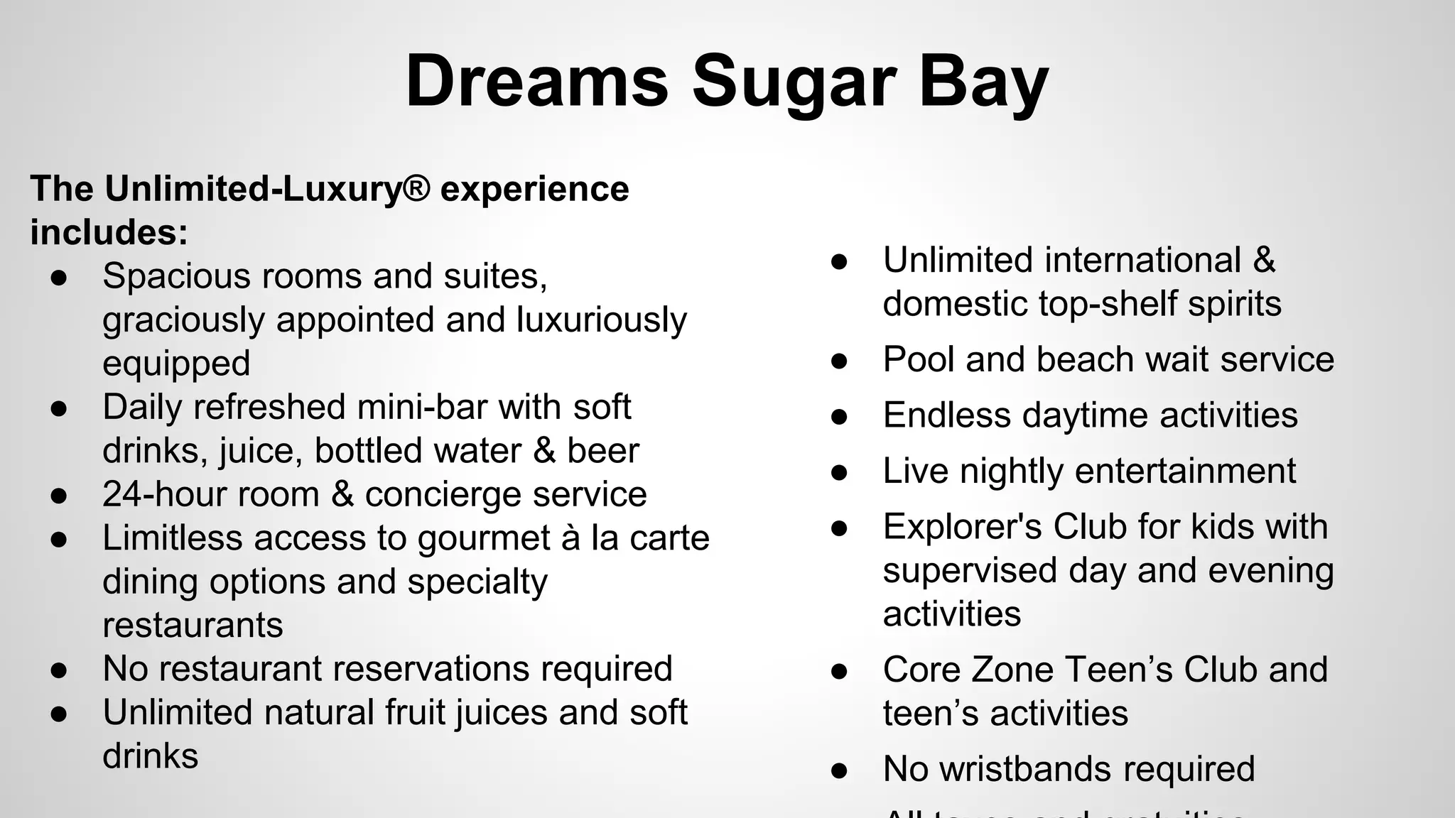 Dreams Sugar Bay 
The Unlimited-Luxury® experience 
includes: 
● Spacious rooms and suites, 
graciously appointed and luxuriously 
equipped 
● Daily refreshed mini-bar with soft 
drinks, juice, bottled water & beer 
● 24-hour room & concierge service 
● Limitless access to gourmet à la carte 
dining options and specialty 
restaurants 
● No restaurant reservations required 
● Unlimited natural fruit juices and soft 
drinks 
● Unlimited international & 
domestic top-shelf spirits 
● Pool and beach wait service 
● Endless daytime activities 
● Live nightly entertainment 
● Explorer's Club for kids with 
supervised day and evening 
activities 
● Core Zone Teen’s Club and 
teen’s activities 
● No wristbands required 
● All taxes and gratuities 
 