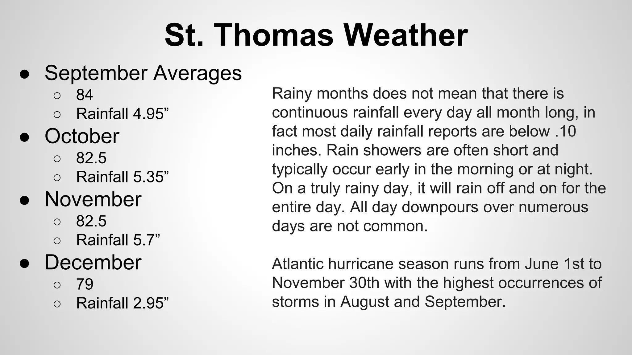 St. Thomas Weather 
● September Averages 
○ 84 
○ Rainfall 4.95” 
● October 
○ 82.5 
○ Rainfall 5.35” 
● November 
○ 82.5 
○ Rainfall 5.7” 
● December 
○ 79 
○ Rainfall 2.95” 
Rainy months does not mean that there is 
continuous rainfall every day all month long, in 
fact most daily rainfall reports are below .10 
inches. Rain showers are often short and 
typically occur early in the morning or at night. 
On a truly rainy day, it will rain off and on for the 
entire day. All day downpours over numerous 
days are not common. 
Atlantic hurricane season runs from June 1st to 
November 30th with the highest occurrences of 
storms in August and September. 
 